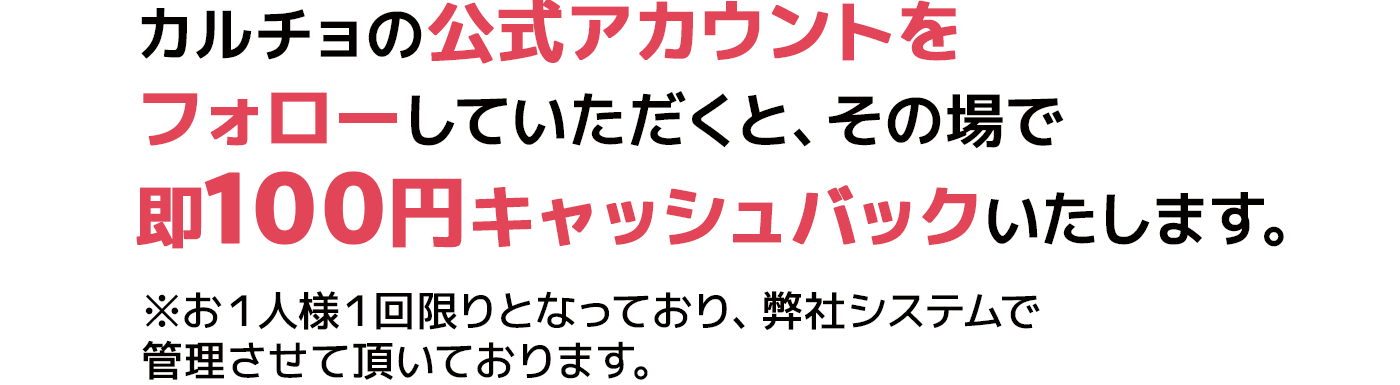 カルチョの公式アカウントをフォローしていただくと、その場で即100円キャッシュバックいたします。 ※お１人様１回限りとなっており、弊社システムで管理させて頂いております。