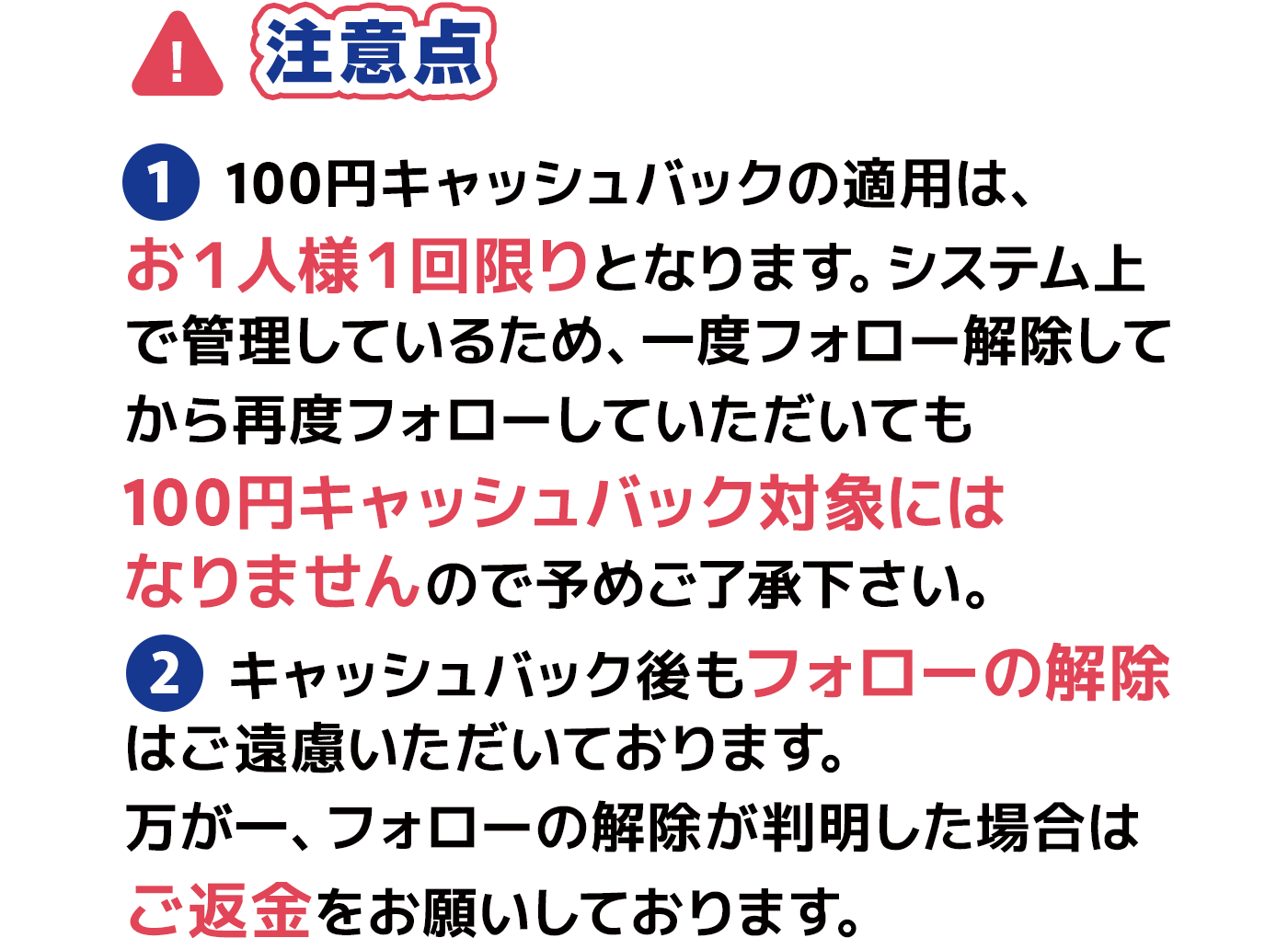 注意点 ①100円キャッシュバックの適用は、お１人様１回限りとなります。システム上で管理しているため、一度フォロー解除してから再度フォローしていただいても100円キャッシュバック対象にはなりませんので予めご了承下さい。 ②キャッシュバック後もフォローは外さないで下さい。万が一、フォローが外れているのを確認できた場合はご返金をお願いしております。