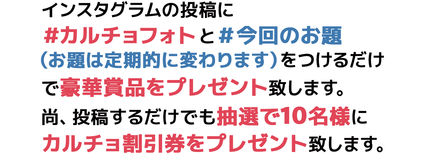 インスタグラムの投稿に＃カルチョフォトと＃今回のお題（お題は定期的に変わります）をつけるだけで豪華賞品をプレゼント致します。尚、投稿するだけでも抽選で10名様にカルチョ割引券をプレゼント致します。