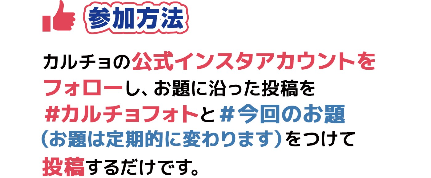 参加方法 カルチョの公式インスタアカウントをフォローし、お題に沿った投稿を＃カルチョフォトと＃今回のお題（お題は定期的に変わります）をつけて投稿するだけです。