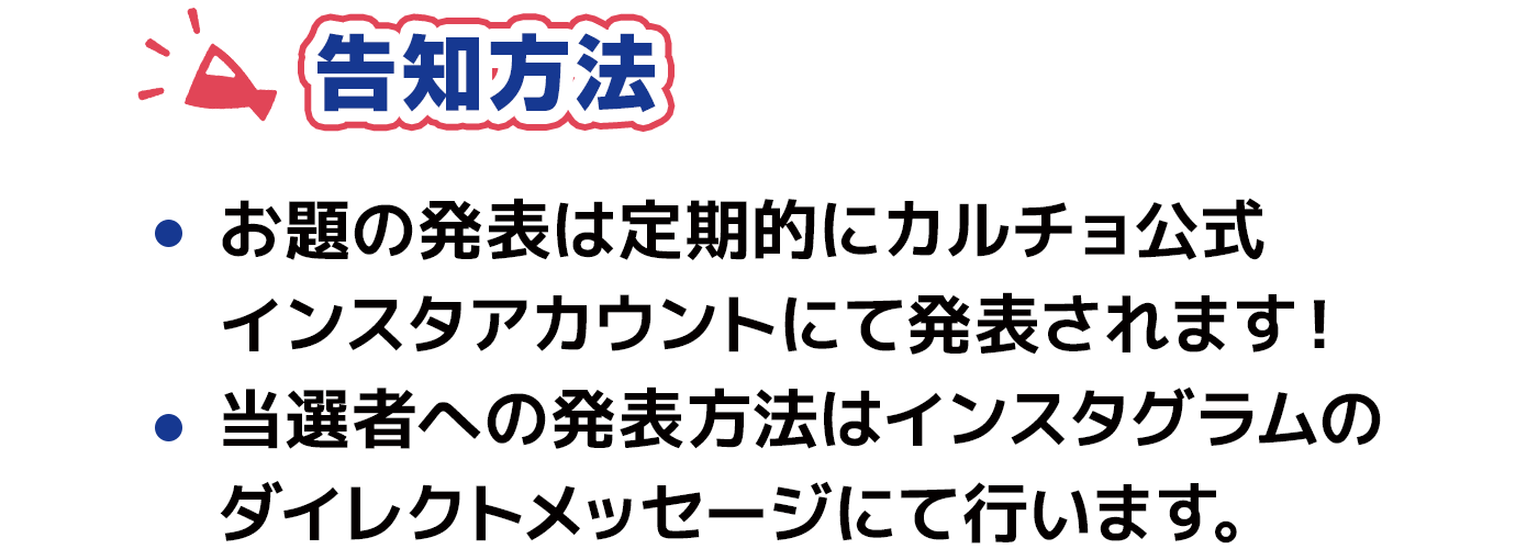 告知方法 お題の発表は定期的にカルチョ公式インスタアカウントにて発表されます！　当選者への発表方法はインスタグラムの　ダイレクトメッセージにて行います。