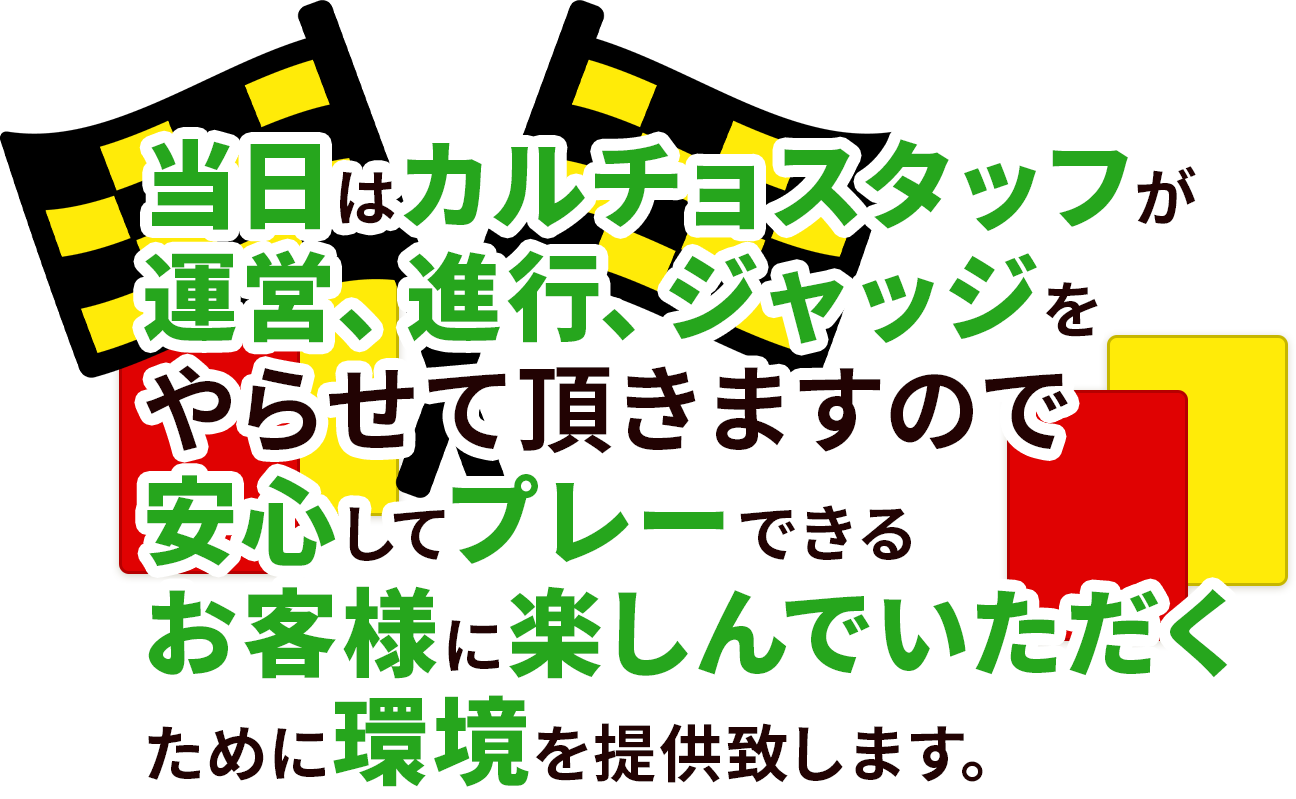 当日はカルチョスタッフが運営、進行、ジャッジをやらせて頂きますので安心してプレーできるお客様に楽しんでいただくために環境を提供致します。