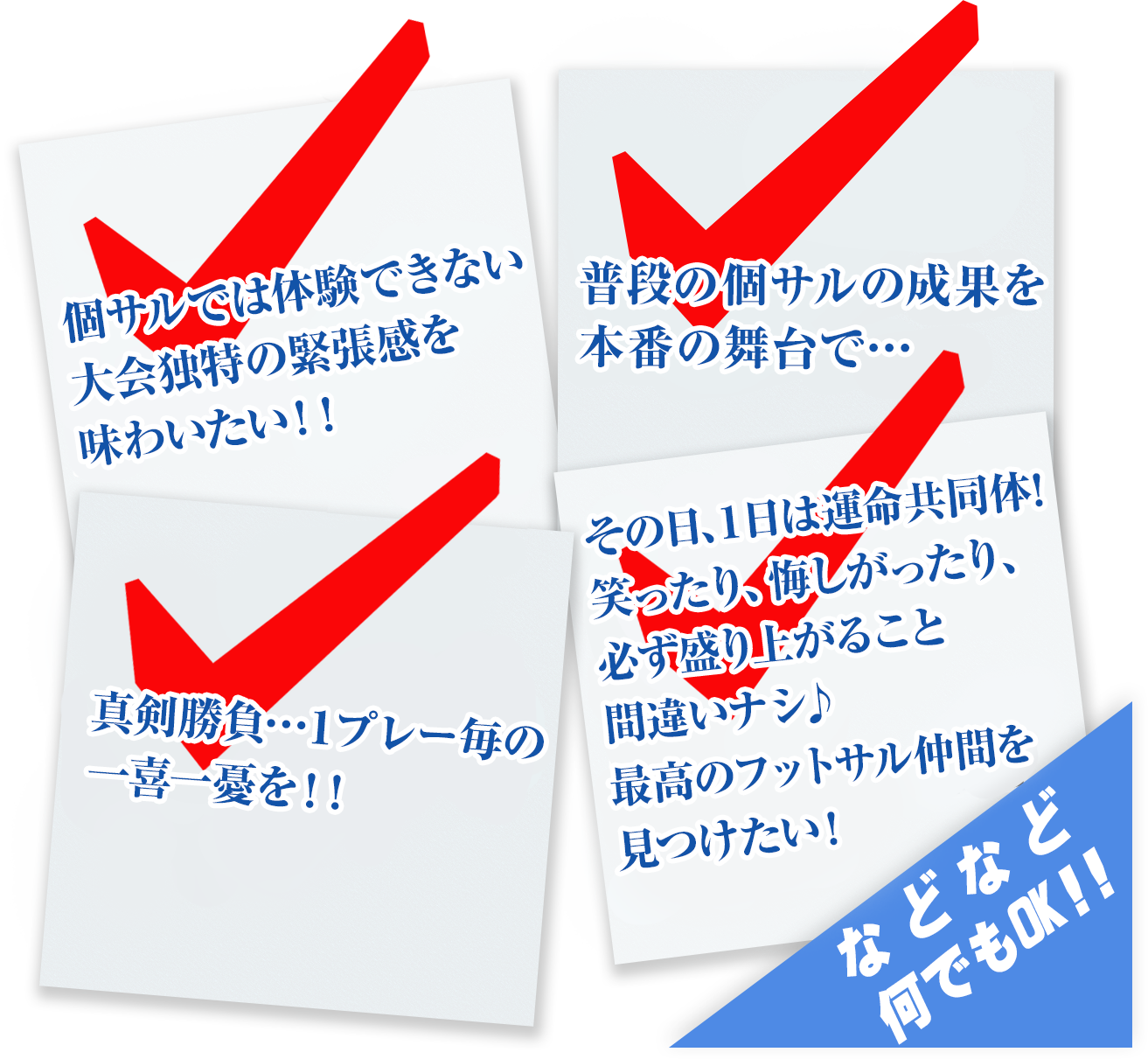 個サルでは体験できない、大会独特の緊張感を味わいたい！！普段の個サルの成果を本番の舞台で・・・真剣勝負・・１プレー毎の一喜一憂を！！その日、１日は運命共同体！笑ったり、悔しがったり、必ず盛り上がること間違いナシ♪最高のフットサル仲間を見つけたい！などなど何でもOK！！