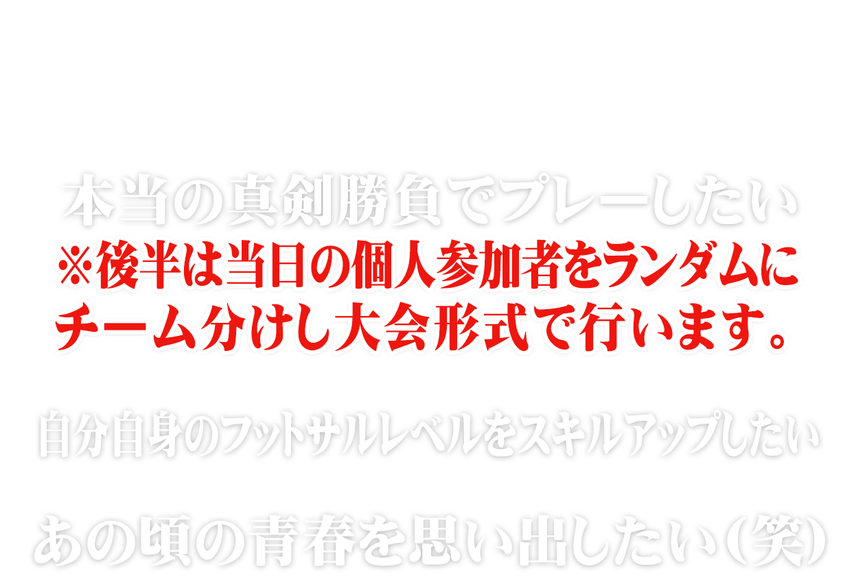 今までの個サルでは何か物足りなかった。。。そこのあなた!!本当の真剣勝負でプレーしたい※後半は当日の個人参加者をランダムにチーム分けし大会形式で行います。自分自身のふっとさるレベルをスキルアップしたい。あの頃の青春を思い出したい(笑)