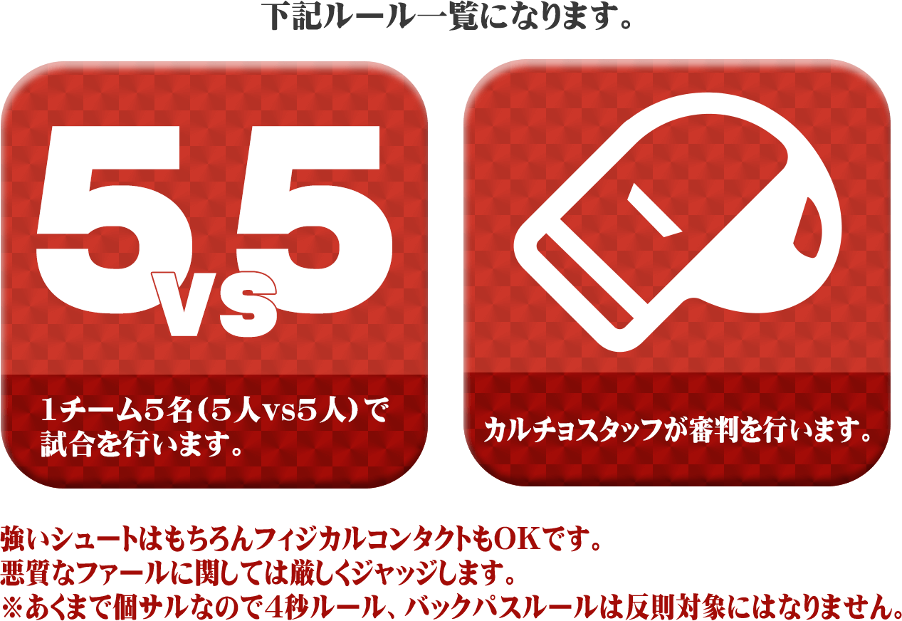 下記ルール一覧になります。1チーム5名(5人vs5人)で試合を行います。 カルチョスタッフが審判を行います。 強いシュートはもちろん、フィジカルコンタクトもOKです。 悪質なファールに関しては厳しくジャッジします。※あくまで個サルなので4秒ルール、バックパスルールは反則対象にはなりません。