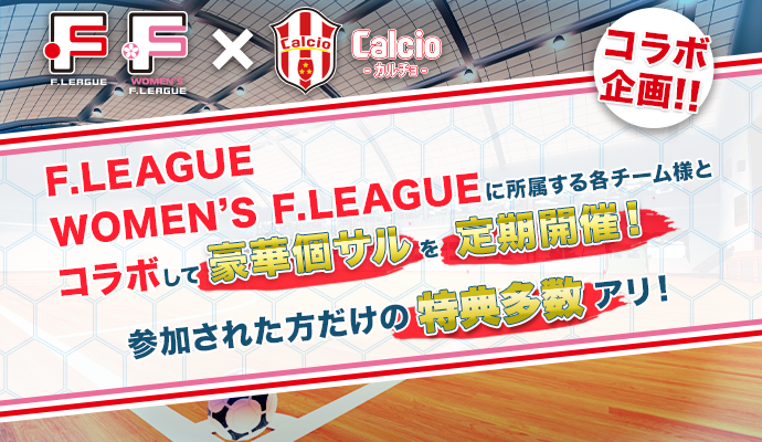 F.LEAGUE F.LEAGUE WOMEN’S × Calcio コラボ企画!! F.LEAGUE WOMEN’S F.LEAGUEに所属する各チーム様とコラボして豪華個サルを定期開催！ 参加された方だけの４大特典アリ！