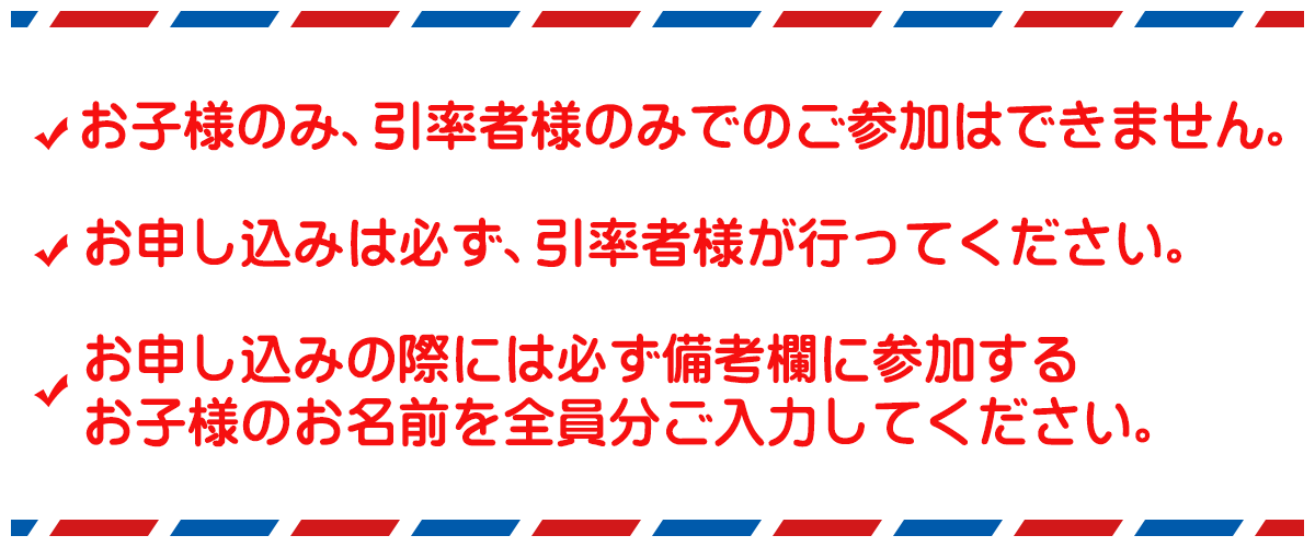 お子様のみ、引率者様のみでのご参加はできません。お申し込みは必ず、引率者様が行ってください。お申し込みの際には必ず備考欄に参加するお子様のお名前を全員分ご入力してください。